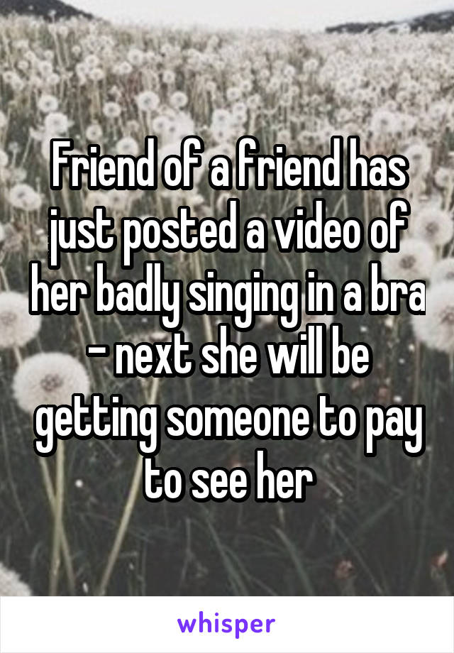 Friend of a friend has just posted a video of her badly singing in a bra - next she will be getting someone to pay to see her