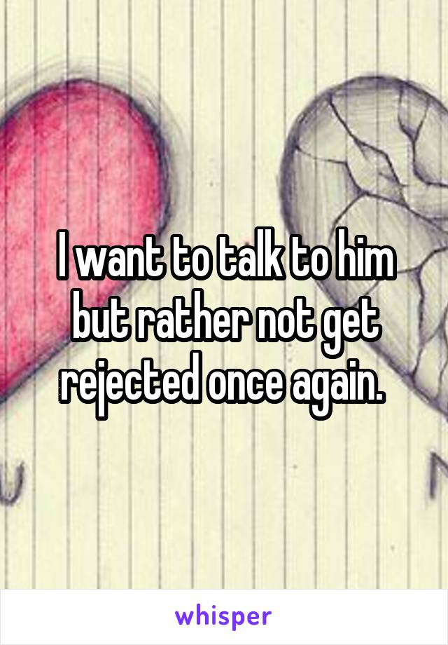 I want to talk to him but rather not get rejected once again. 