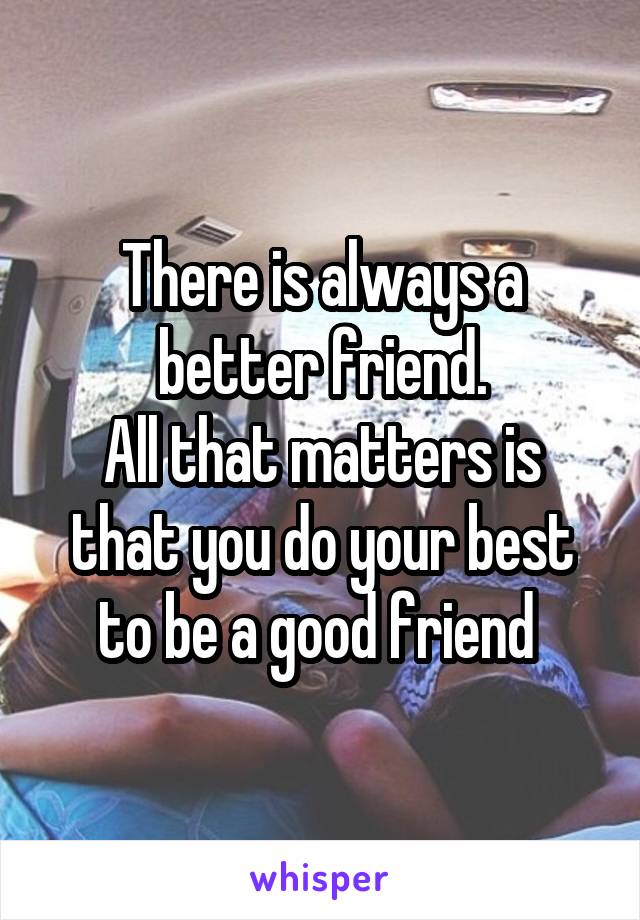 There is always a better friend.
All that matters is that you do your best to be a good friend 