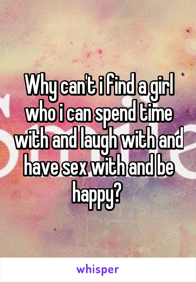 Why can't i find a girl who i can spend time with and laugh with and have sex with and be happy? 