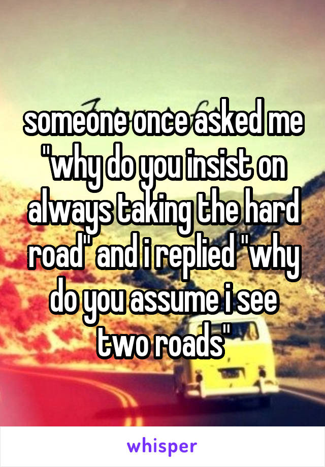 someone once asked me "why do you insist on always taking the hard road" and i replied "why do you assume i see two roads"