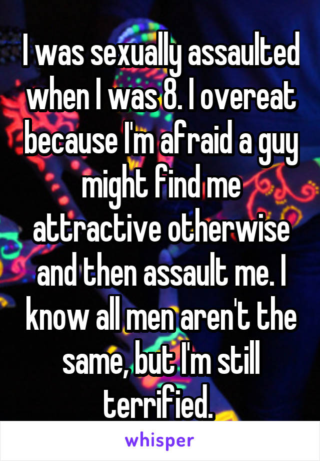 I was sexually assaulted when I was 8. I overeat because I'm afraid a guy might find me attractive otherwise and then assault me. I know all men aren't the same, but I'm still terrified. 