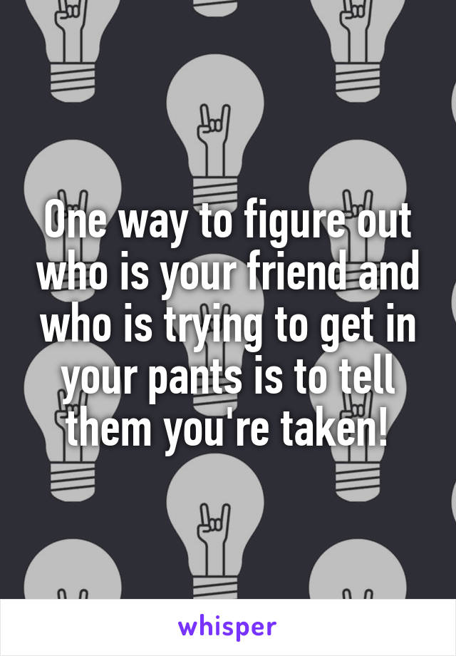 One way to figure out who is your friend and who is trying to get in your pants is to tell them you're taken!