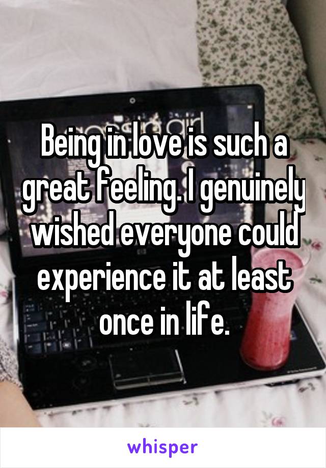 Being in love is such a great feeling. I genuinely wished everyone could experience it at least once in life.