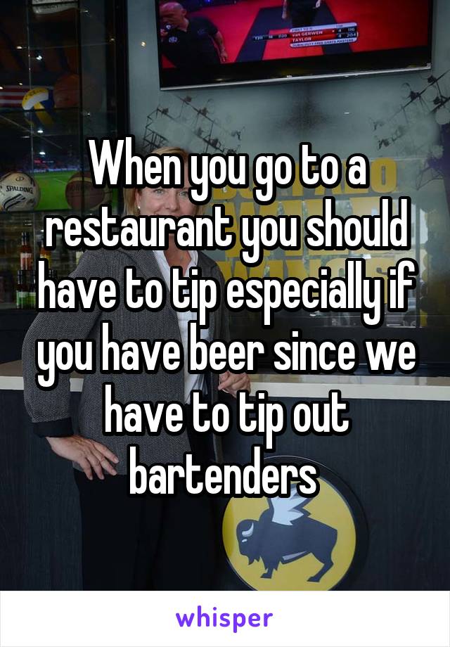 When you go to a restaurant you should have to tip especially if you have beer since we have to tip out bartenders 