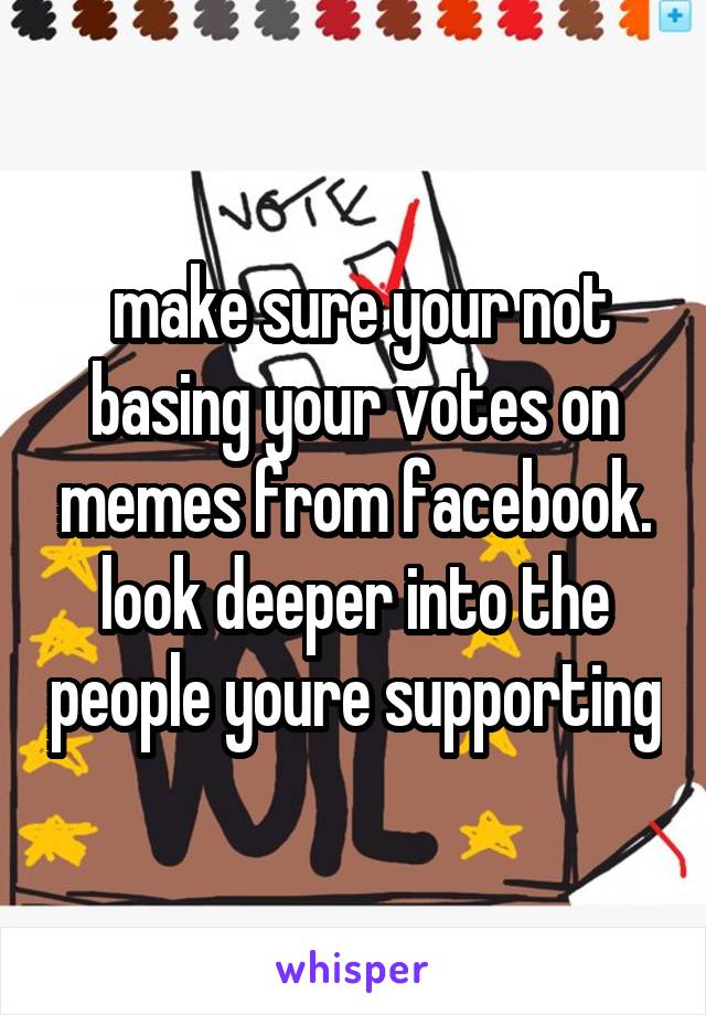  make sure your not basing your votes on memes from facebook. look deeper into the people youre supporting