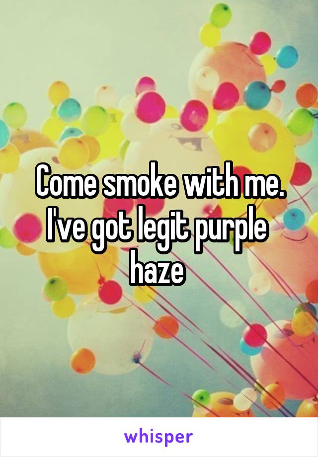 Come smoke with me. I've got legit purple  haze 