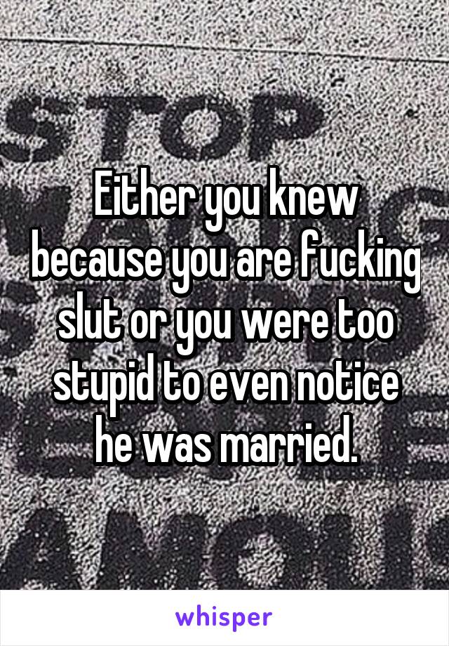 Either you knew because you are fucking slut or you were too stupid to even notice he was married.