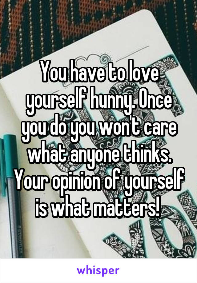 You have to love yourself hunny. Once you do you won't care what anyone thinks. Your opinion of yourself is what matters! 