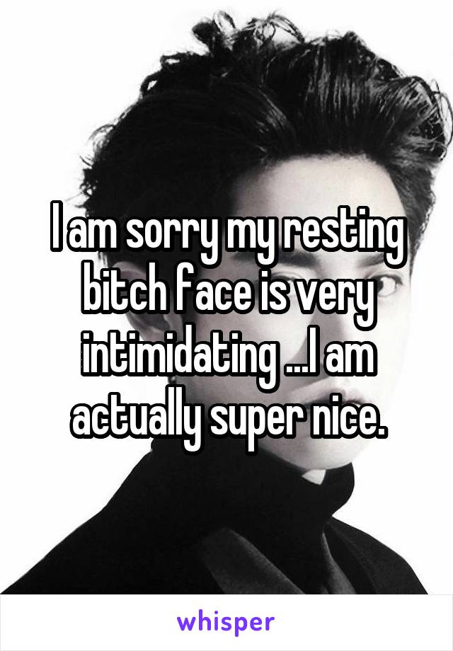 I am sorry my resting bitch face is very intimidating ...I am actually super nice.