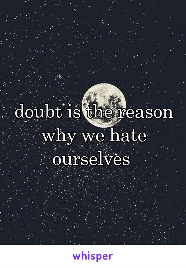 doubt is the reason why we hate ourselves 