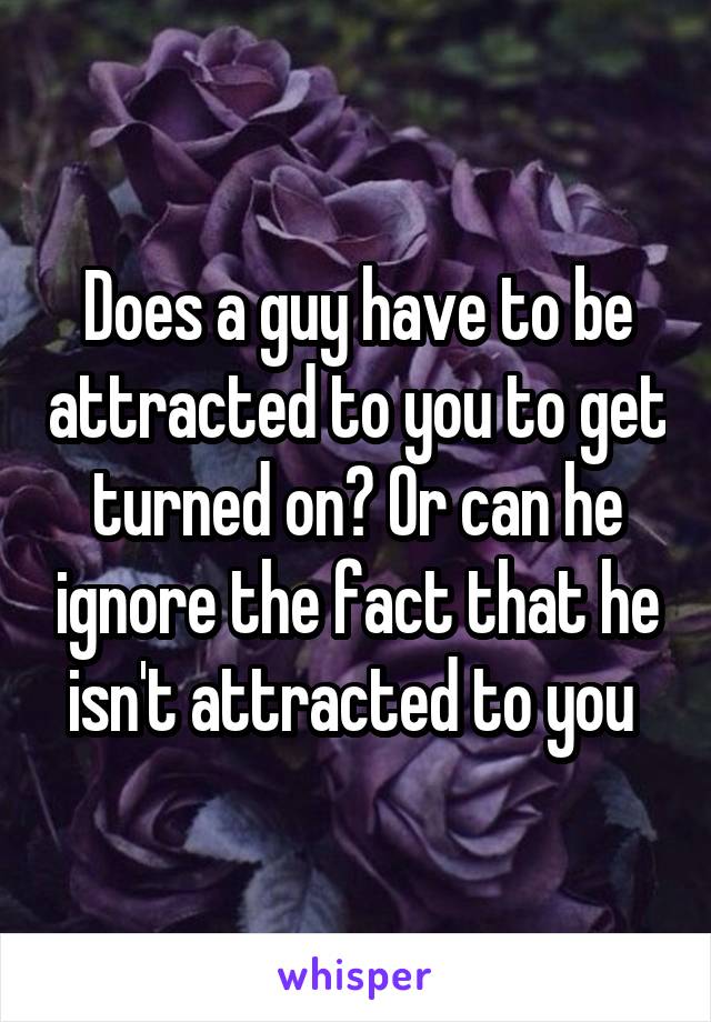 Does a guy have to be attracted to you to get turned on? Or can he ignore the fact that he isn't attracted to you 