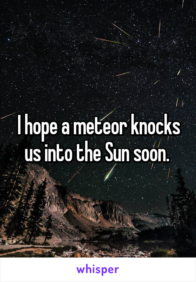 I hope a meteor knocks us into the Sun soon. 