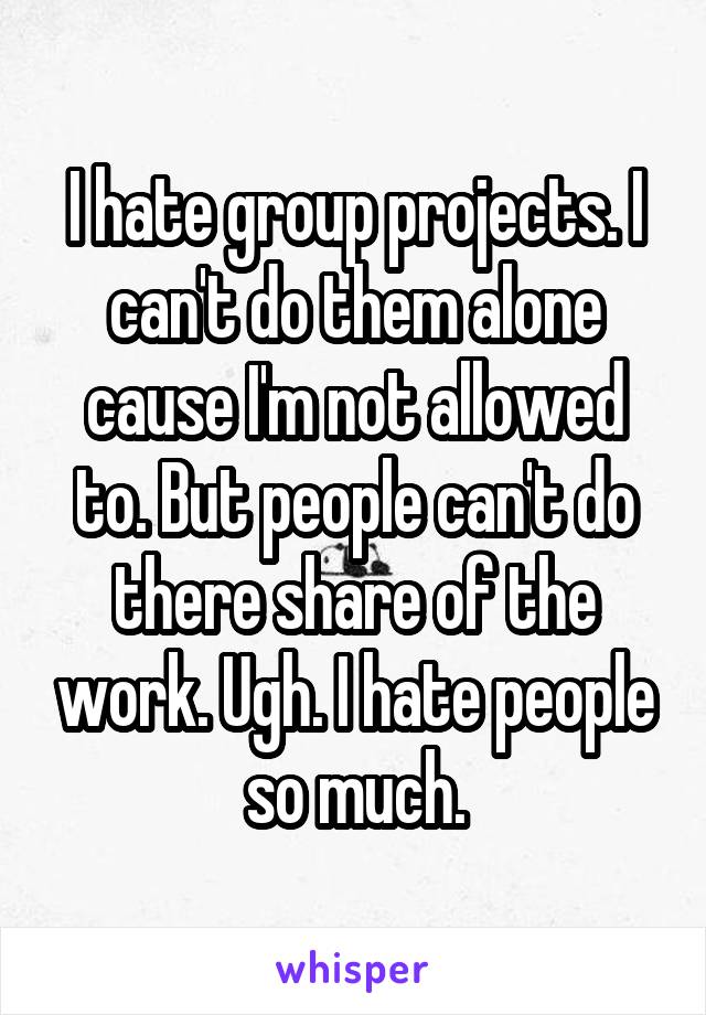 I hate group projects. I can't do them alone cause I'm not allowed to. But people can't do there share of the work. Ugh. I hate people so much.