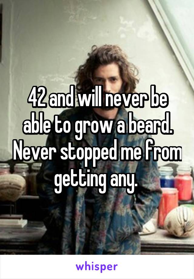 42 and will never be able to grow a beard. Never stopped me from getting any. 