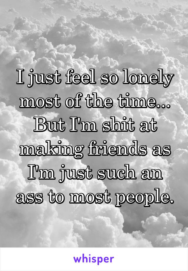 I just feel so lonely most of the time...
But I'm shit at making friends as I'm just such an ass to most people.