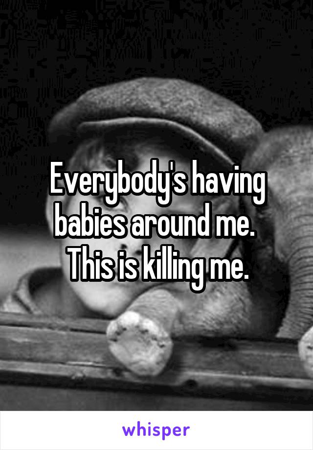 Everybody's having babies around me. 
This is killing me.