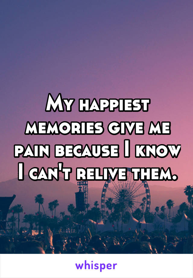 My happiest memories give me pain because I know I can't relive them.