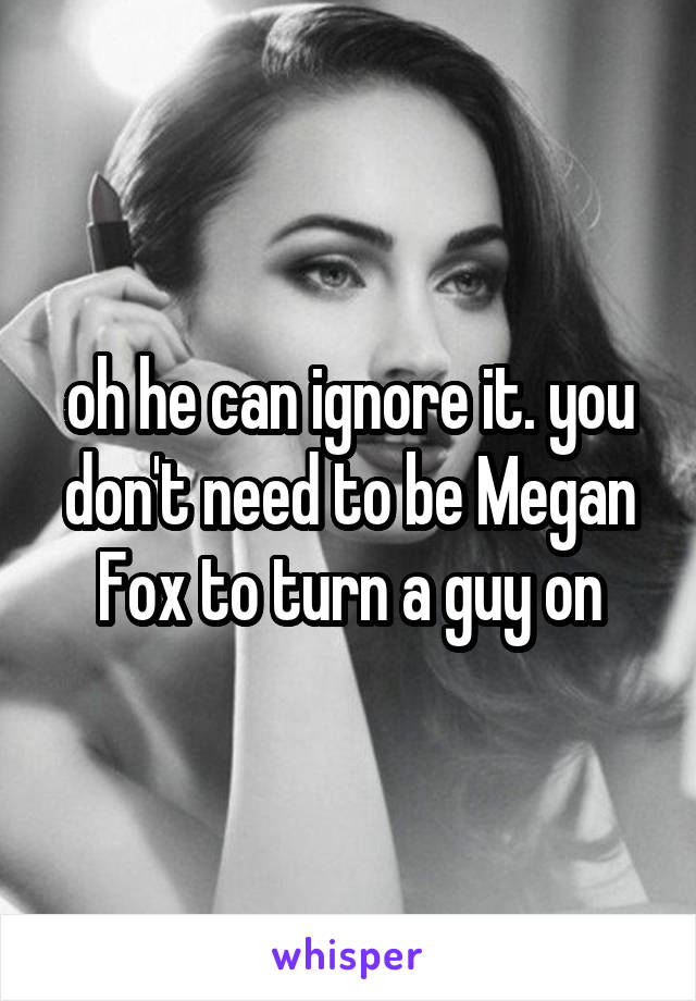 oh he can ignore it. you don't need to be Megan Fox to turn a guy on