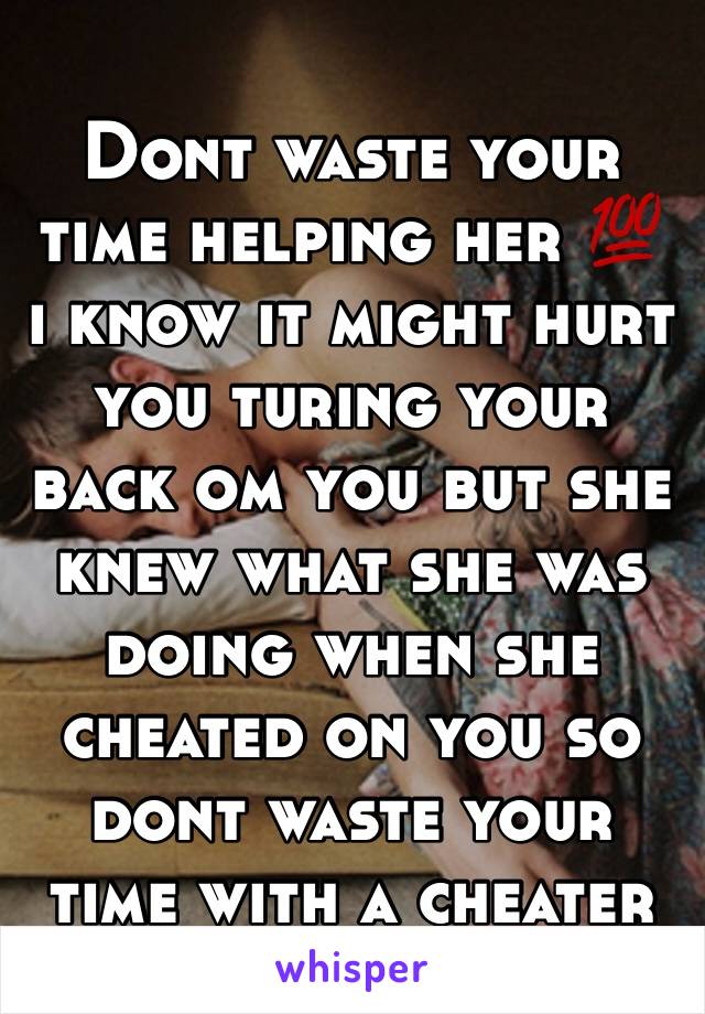 Dont waste your time helping her 💯 i know it might hurt you turing your back om you but she knew what she was doing when she cheated on you so dont waste your time with a cheater 