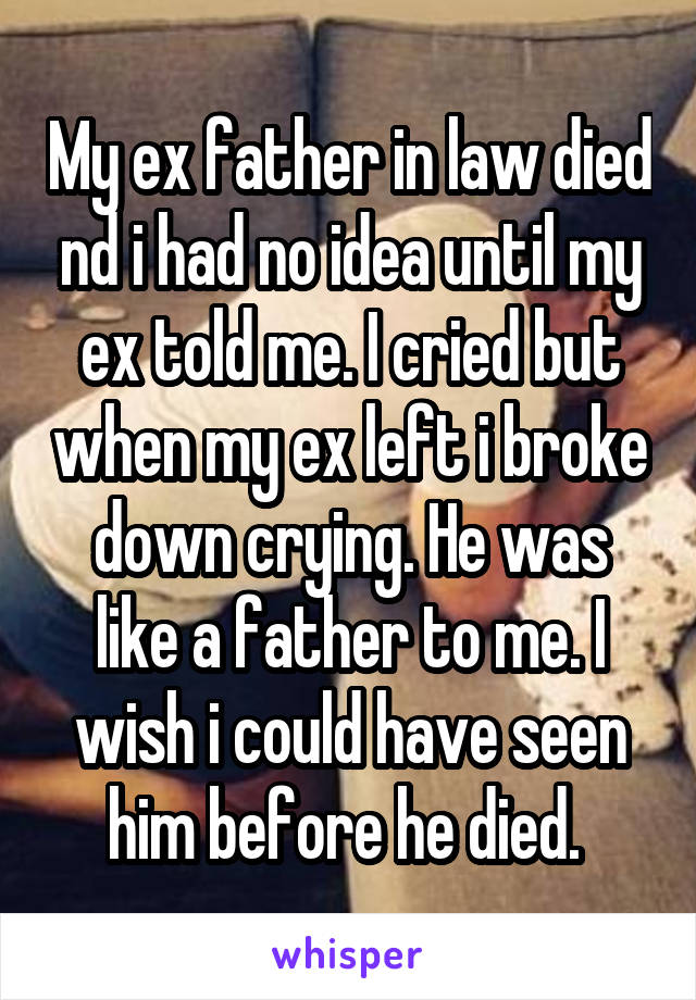 My ex father in law died nd i had no idea until my ex told me. I cried but when my ex left i broke down crying. He was like a father to me. I wish i could have seen him before he died. 