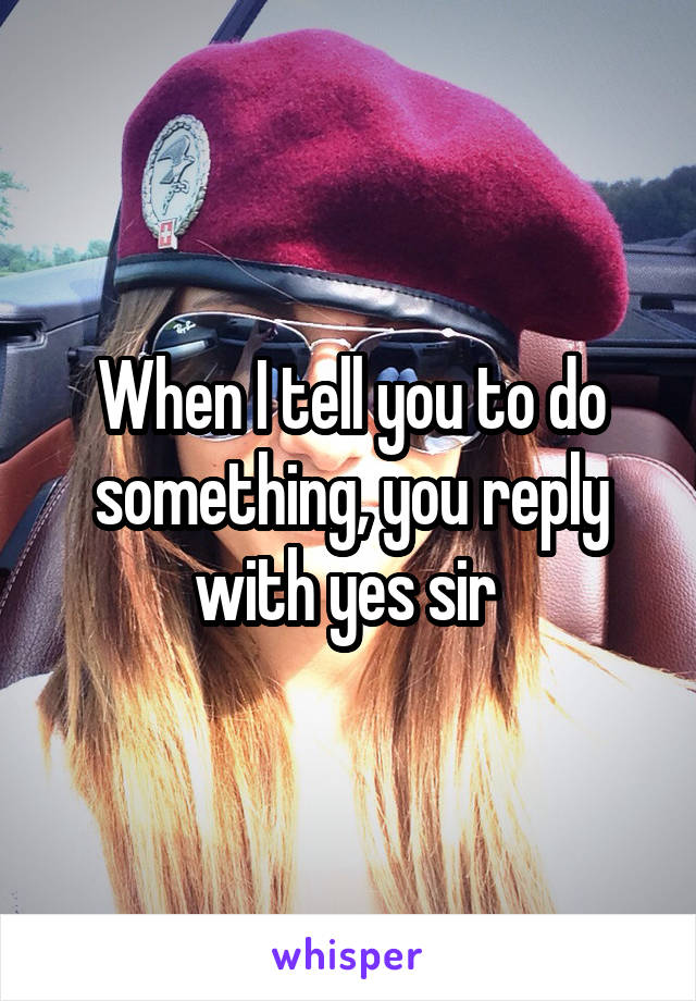 When I tell you to do something, you reply with yes sir 