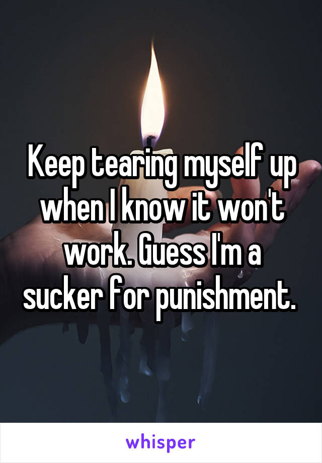 Keep tearing myself up when I know it won't work. Guess I'm a sucker for punishment. 