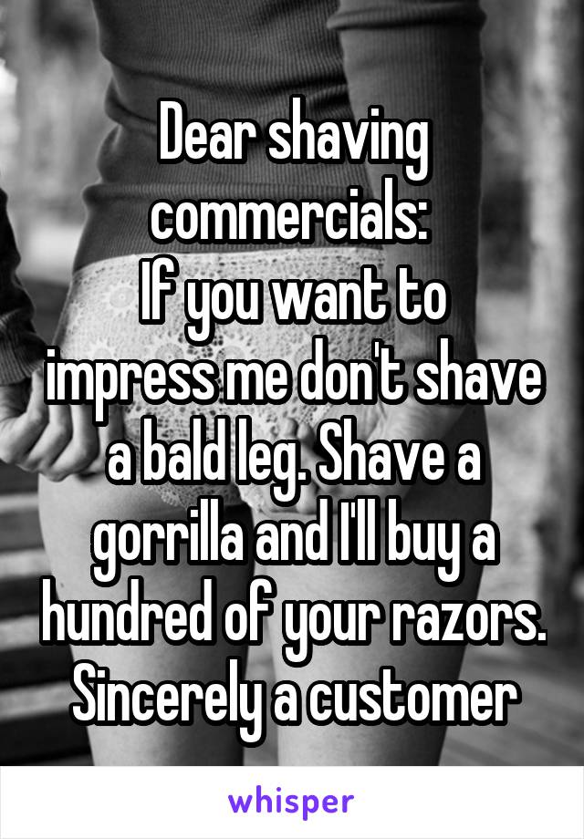 Dear shaving commercials: 
If you want to impress me don't shave a bald leg. Shave a gorrilla and I'll buy a hundred of your razors.
Sincerely a customer