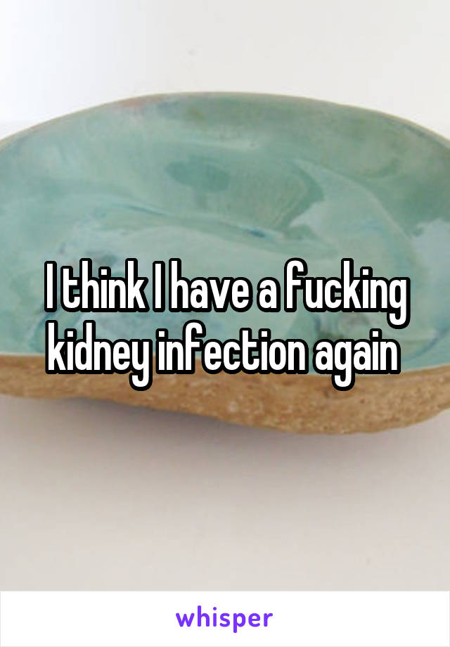 I think I have a fucking kidney infection again 