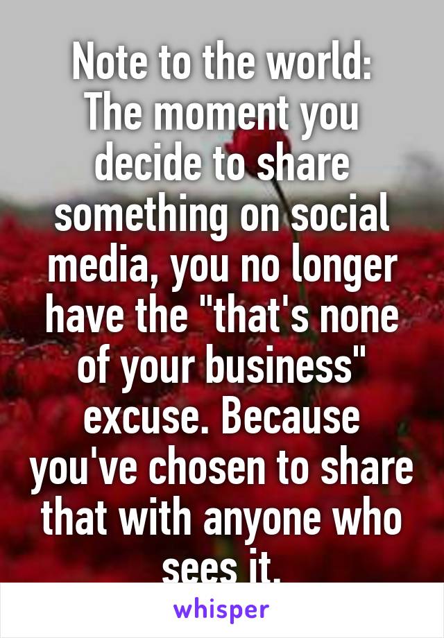 Note to the world:
The moment you decide to share something on social media, you no longer have the "that's none of your business" excuse. Because you've chosen to share that with anyone who sees it.