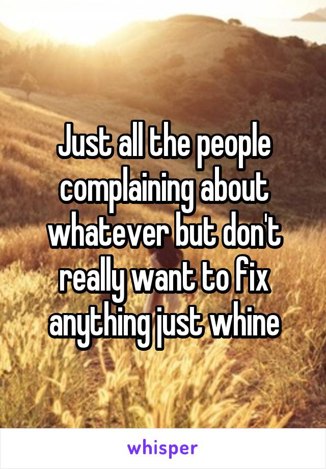 Just all the people complaining about whatever but don't really want to fix anything just whine