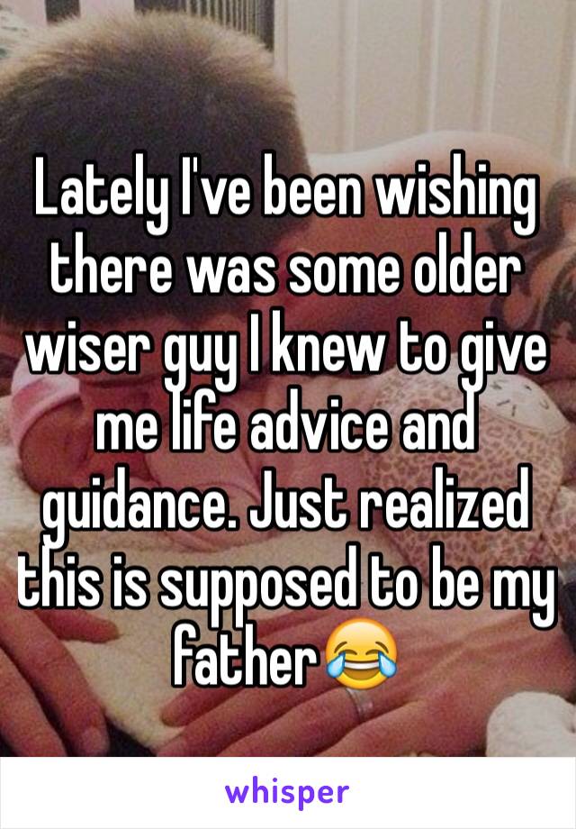 Lately I've been wishing there was some older wiser guy I knew to give me life advice and guidance. Just realized this is supposed to be my father😂