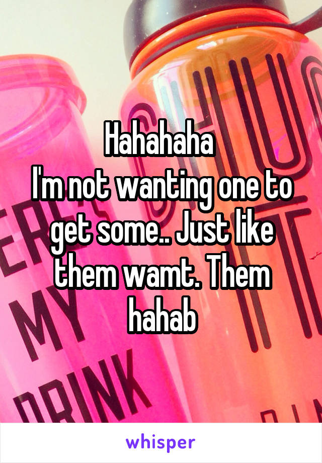 Hahahaha 
I'm not wanting one to get some.. Just like them wamt. Them hahab