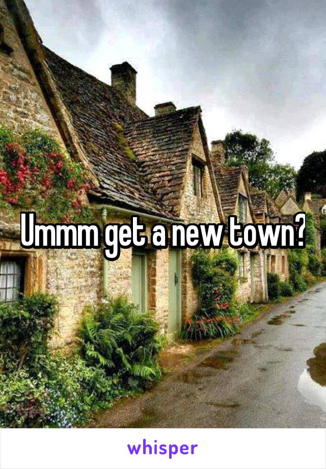 Ummm get a new town?