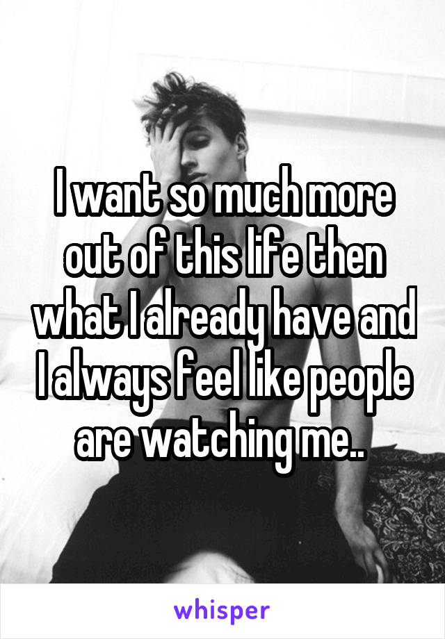 I want so much more out of this life then what I already have and I always feel like people are watching me.. 