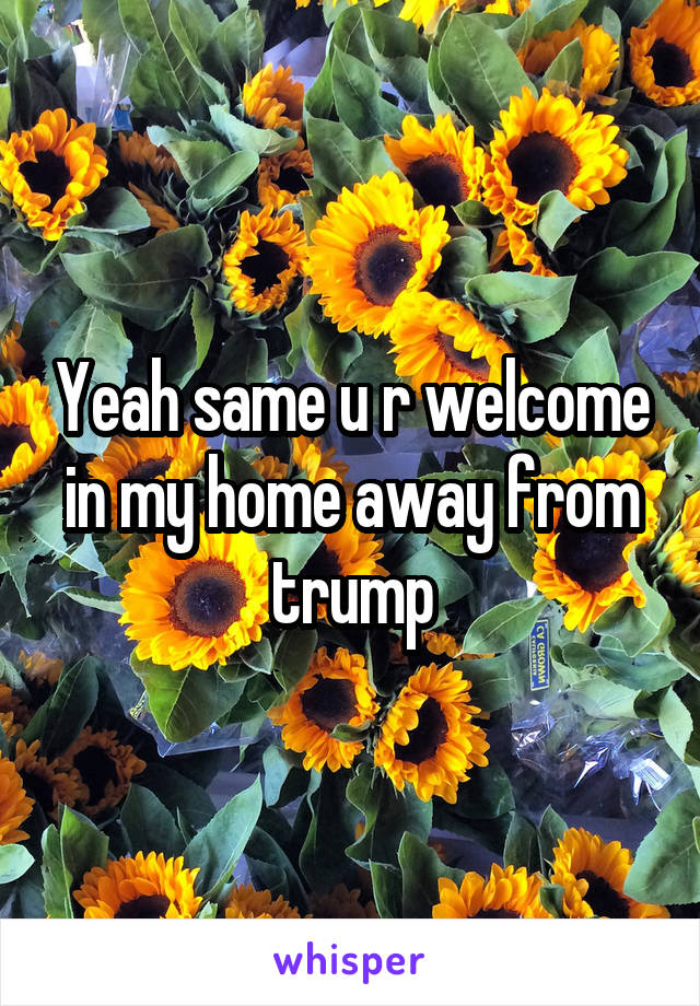 Yeah same u r welcome in my home away from trump