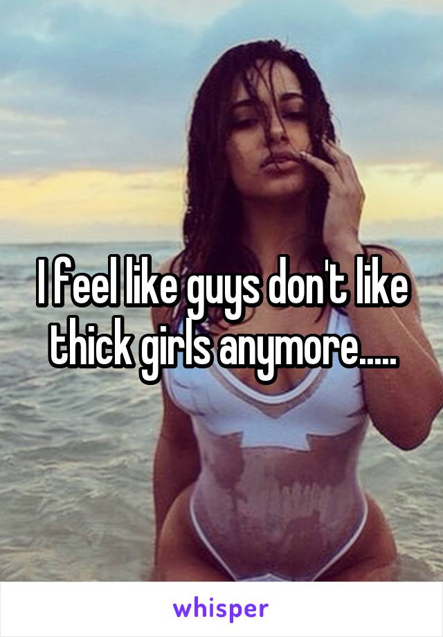 I feel like guys don't like thick girls anymore.....