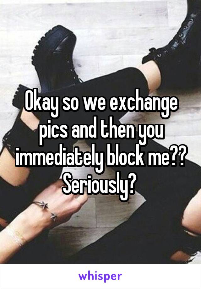 Okay so we exchange pics and then you immediately block me??
Seriously? 