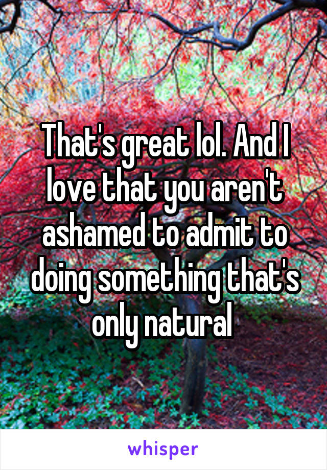 That's great lol. And I love that you aren't ashamed to admit to doing something that's only natural 