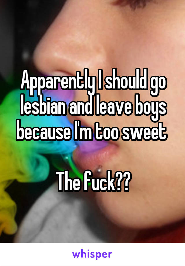 Apparently I should go lesbian and leave boys because I'm too sweet 

The fuck??