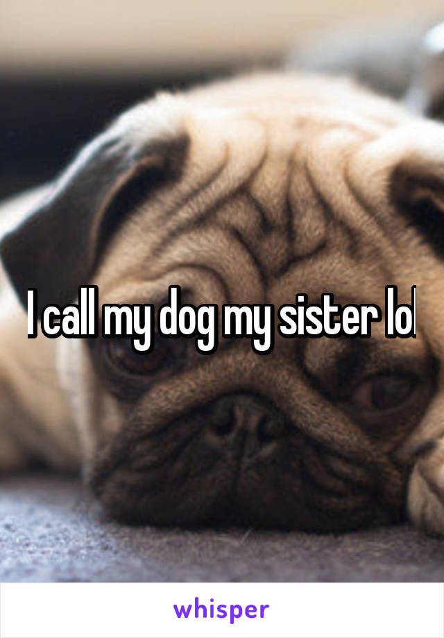 I call my dog my sister lol