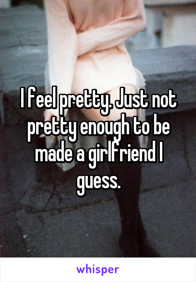 I feel pretty. Just not pretty enough to be made a girlfriend I guess.