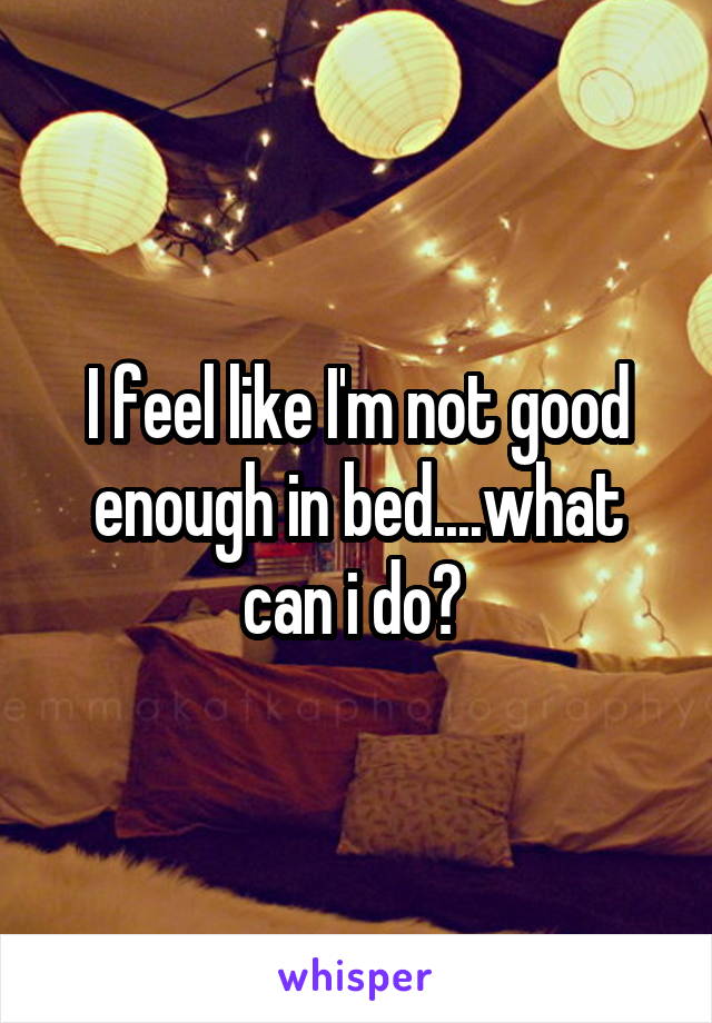 I feel like I'm not good enough in bed....what can i do? 