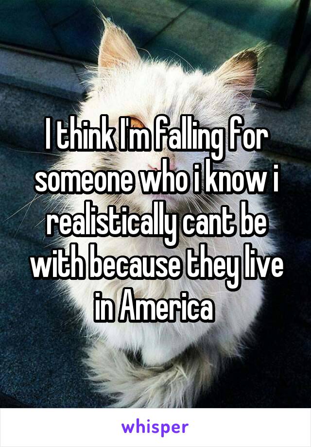 I think I'm falling for someone who i know i realistically cant be with because they live in America 