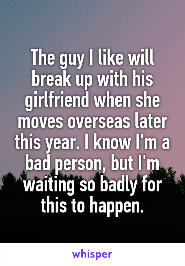 The guy I like will break up with his girlfriend when she moves overseas later this year. I know I'm a bad person, but I'm waiting so badly for this to happen.