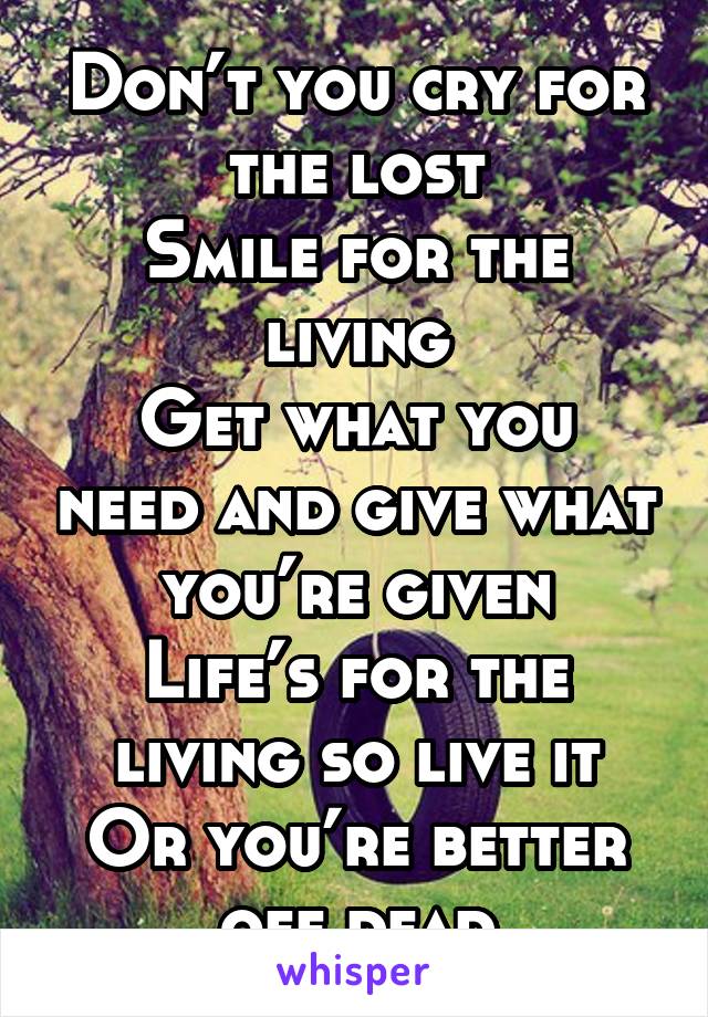 Don’t you cry for the lost
Smile for the living
Get what you need and give what you’re given
Life’s for the living so live it
Or you’re better off dead