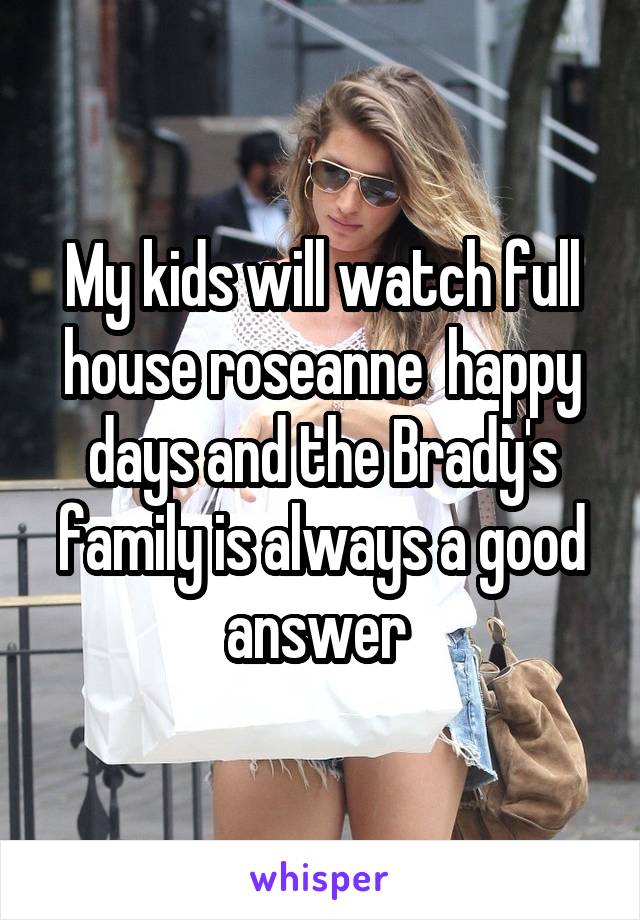 My kids will watch full house roseanne  happy days and the Brady's family is always a good answer 