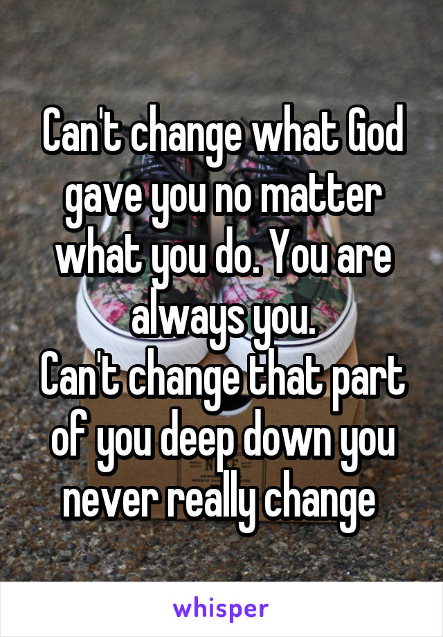 Can't change what God gave you no matter what you do. You are always you.
Can't change that part of you deep down you never really change 