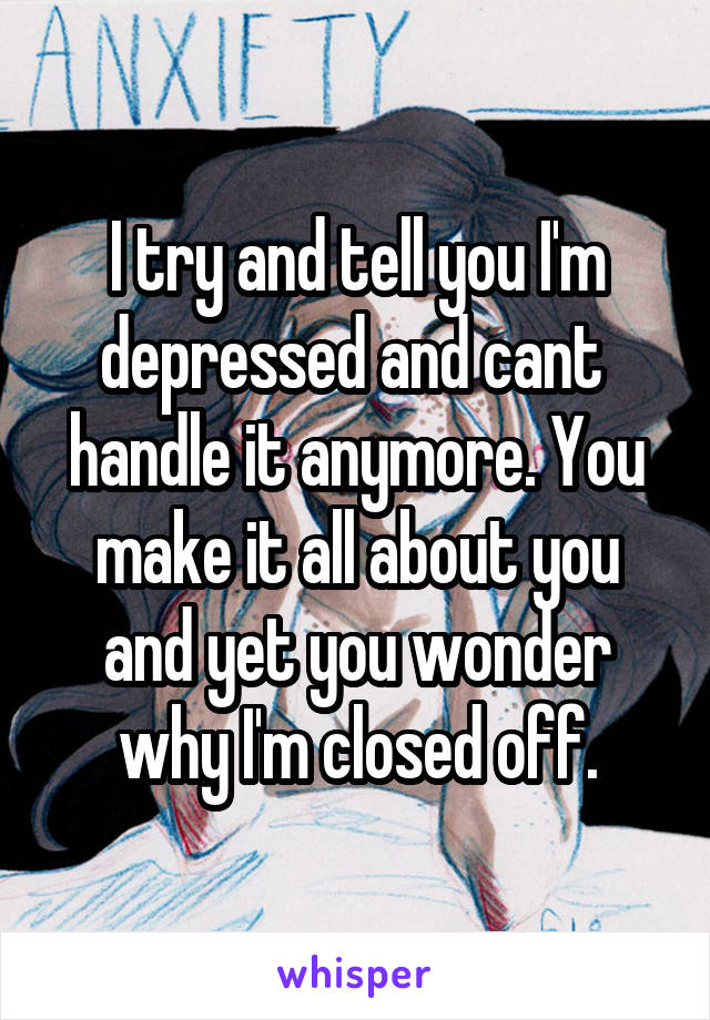 I try and tell you I'm depressed and cant  handle it anymore. You make it all about you and yet you wonder why I'm closed off.