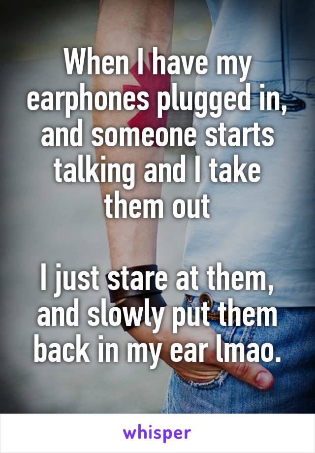 When I have my earphones plugged in, and someone starts talking and I take them out

I just stare at them, and slowly put them back in my ear lmao.
